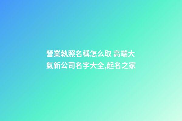 營業執照名稱怎么取 高端大氣新公司名字大全,起名之家-第1張-公司起名-玄機派